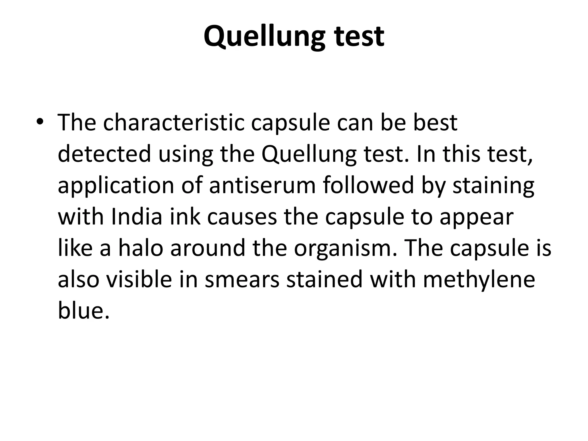 Quellung test
• The characteristic capsule can be best
detected using the Quellung test. In this test,
application of antiserum followed by staining
with India ink causes the capsule to appear
like a halo around the organism. The capsule is
also visible in smears stained with methylene
blue.
 