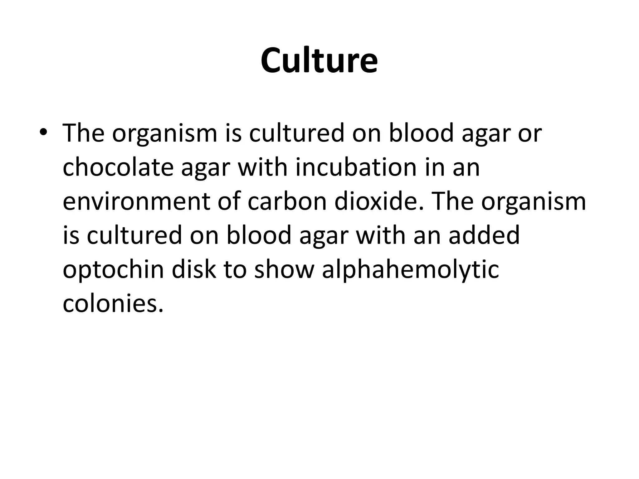 Culture
• The organism is cultured on blood agar or
chocolate agar with incubation in an
environment of carbon dioxide. The organism
is cultured on blood agar with an added
optochin disk to show alphahemolytic
colonies.
 