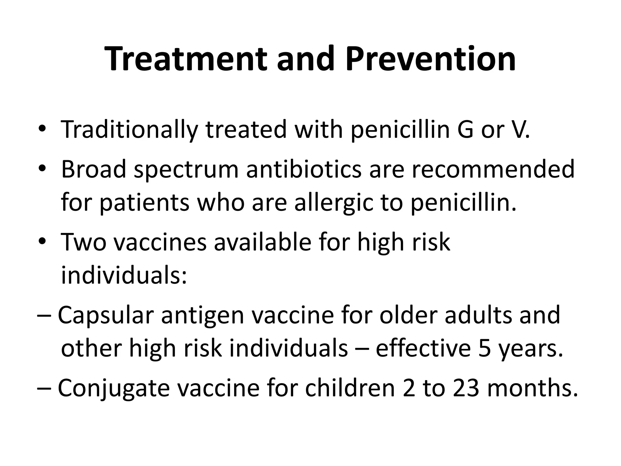 Treatment and Prevention
• Traditionally treated with penicillin G or V.
• Broad spectrum antibiotics are recommended
for patients who are allergic to penicillin.
• Two vaccines available for high risk
individuals:
– Capsular antigen vaccine for older adults and
other high risk individuals – effective 5 years.
– Conjugate vaccine for children 2 to 23 months.
 