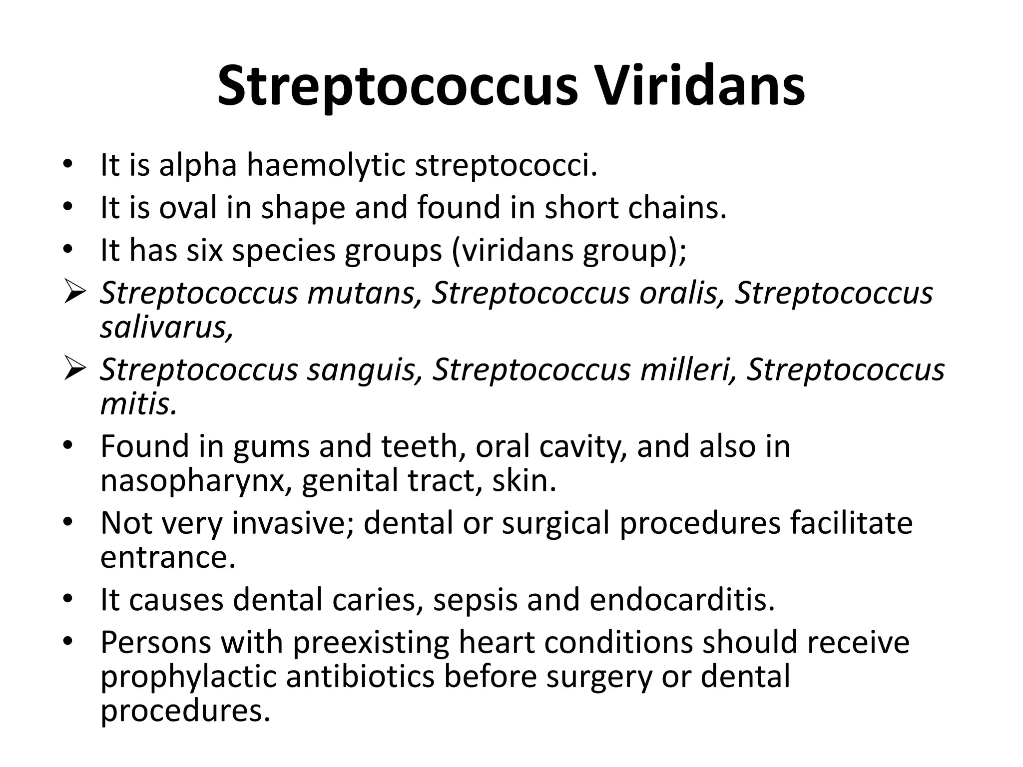 Streptococcus Viridans
• It is alpha haemolytic streptococci.
• It is oval in shape and found in short chains.
• It has six species groups (viridans group);
 Streptococcus mutans, Streptococcus oralis, Streptococcus
salivarus,
 Streptococcus sanguis, Streptococcus milleri, Streptococcus
mitis.
• Found in gums and teeth, oral cavity, and also in
nasopharynx, genital tract, skin.
• Not very invasive; dental or surgical procedures facilitate
entrance.
• It causes dental caries, sepsis and endocarditis.
• Persons with preexisting heart conditions should receive
prophylactic antibiotics before surgery or dental
procedures.
 