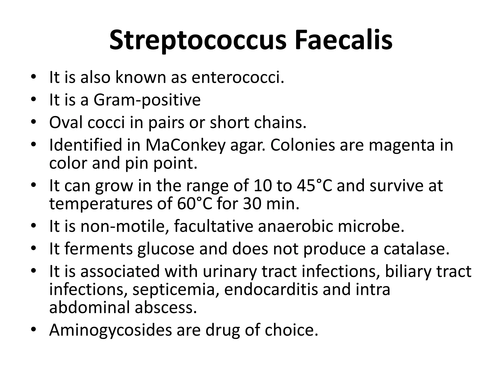 Streptococcus Faecalis
• It is also known as enterococci.
• It is a Gram-positive
• Oval cocci in pairs or short chains.
• Identified in MaConkey agar. Colonies are magenta in
color and pin point.
• It can grow in the range of 10 to 45°C and survive at
temperatures of 60°C for 30 min.
• It is non-motile, facultative anaerobic microbe.
• It ferments glucose and does not produce a catalase.
• It is associated with urinary tract infections, biliary tract
infections, septicemia, endocarditis and intra
abdominal abscess.
• Aminogycosides are drug of choice.
 