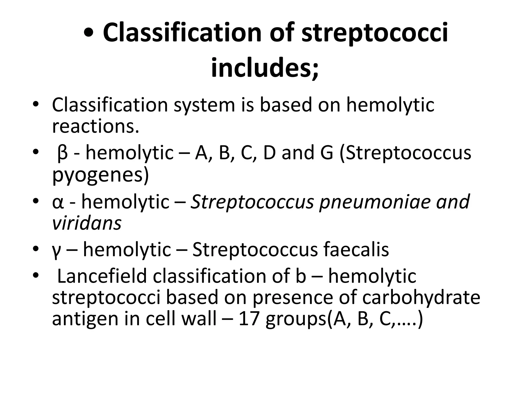 • Classification of streptococci
includes;
• Classification system is based on hemolytic
reactions.
• β - hemolytic – A, B, C, D and G (Streptococcus
pyogenes)
• α - hemolytic – Streptococcus pneumoniae and
viridans
• γ – hemolytic – Streptococcus faecalis
• Lancefield classification of b – hemolytic
streptococci based on presence of carbohydrate
antigen in cell wall – 17 groups(A, B, C,….)
 