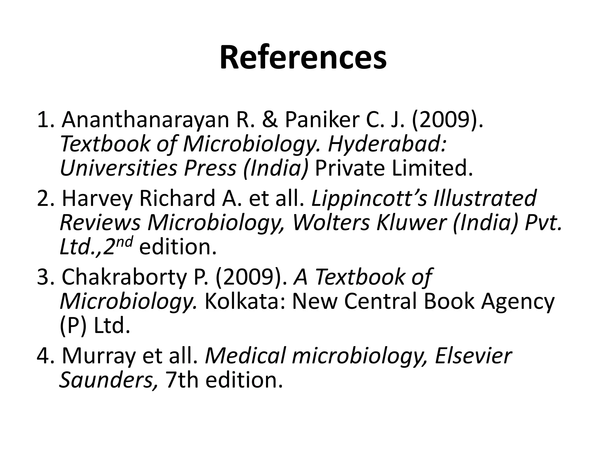 References
1. Ananthanarayan R. & Paniker C. J. (2009).
Textbook of Microbiology. Hyderabad:
Universities Press (India) Private Limited.
2. Harvey Richard A. et all. Lippincott’s Illustrated
Reviews Microbiology, Wolters Kluwer (India) Pvt.
Ltd.,2nd edition.
3. Chakraborty P. (2009). A Textbook of
Microbiology. Kolkata: New Central Book Agency
(P) Ltd.
4. Murray et all. Medical microbiology, Elsevier
Saunders, 7th edition.
 