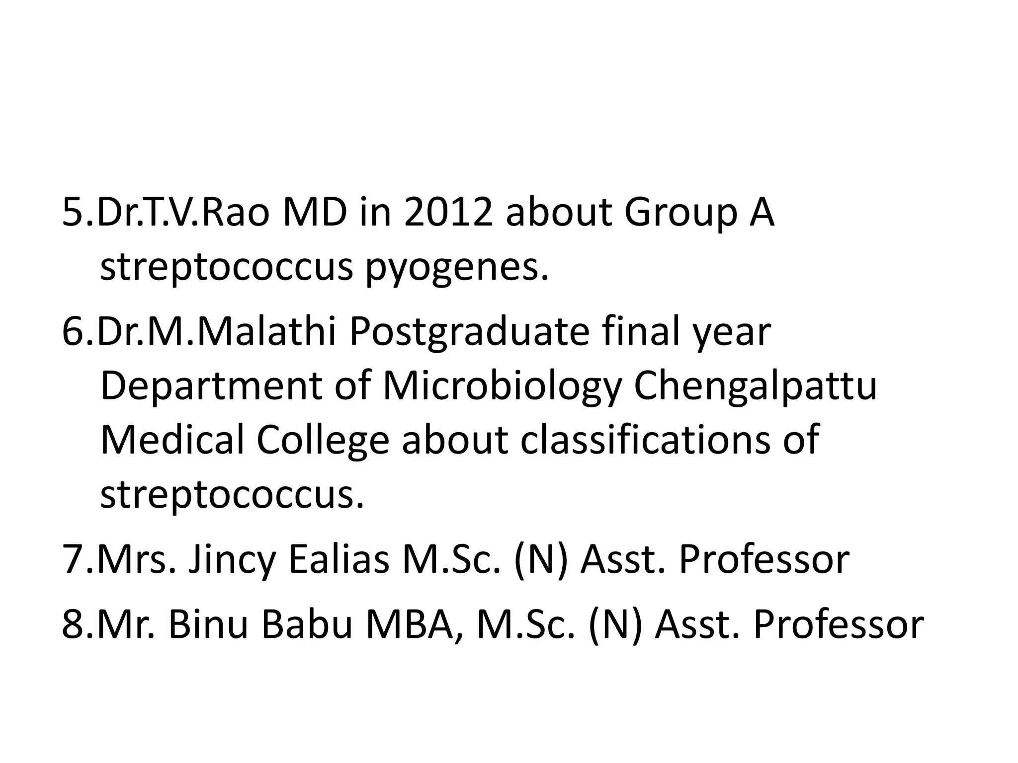 5.Dr.T.V.Rao MD in 2012 about Group A
streptococcus pyogenes.
6.Dr.M.Malathi Postgraduate final year
Department of Microbiology Chengalpattu
Medical College about classifications of
streptococcus.
7.Mrs. Jincy Ealias M.Sc. (N) Asst. Professor
8.Mr. Binu Babu MBA, M.Sc. (N) Asst. Professor
 