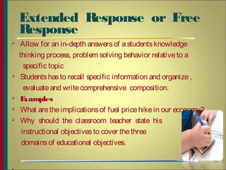 Extended  Response  or  Free 
Response 
 Allow for an in-depth answersof astudentsknowledge
thinking process, problem solving behavior relativeto a
specific topic
 Studentshasto recall specific information and organize,
evaluateand writecomprehensive composition.
 Examples
 What aretheimplicationsof fuel pricehikein our economy?
 Why  should  the  classroom  teacher  state  his 
instructional objectivesto cover thethree
domainsof educational objectives.
10
 
