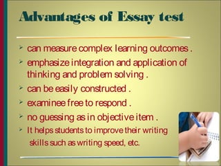 Advantages of Essay test
 can measurecomplex learning outcomes.
 emphasizeintegration and application of
thinking and problem solving .
 can beeasily constructed .
 examineefreeto respond .
 no guessing asin objectiveitem .
 It helpsstudentsto improvetheir writing
skillssuch aswriting speed, etc.
11
 