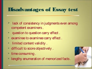 Disadvantages of Essay test
 lack of consistency in judgmentseven among
competent examiners.
 question to question carry effect .
 examineeto examineecarry effect .
 limited content validity .
 difficult to scoreobjectively .
 timeconsuming .
 lengthy enumeration of memorized facts.
12
 