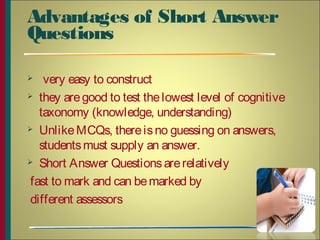Advantages of Short Answer
Questions
 very easy to construct
 they aregood to test thelowest level of cognitive
taxonomy (knowledge, understanding)
 UnlikeMCQs, thereisno guessing on answers,
studentsmust supply an answer.
 Short Answer Questionsarerelatively
fast to mark and can bemarked by
different assessors
4
 