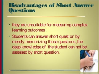 Disadvantages of Short Answer
Questions
 they areunsuitablefor measuring complex
learning outcomes
 Studentscan answer short question by
merely memorizing thosequestions,the
deep knowledgeof thestudent can not be
assessed by short question.
5
 