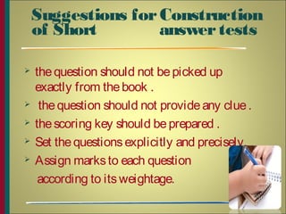 Suggestions forConstruction
of Short answertests
 thequestion should not bepicked up
exactly from thebook .
 thequestion should not provideany clue.
 thescoring key should beprepared .
 Set thequestionsexplicitly and precisely.
 Assign marksto each question
according to itsweightage.
6
 