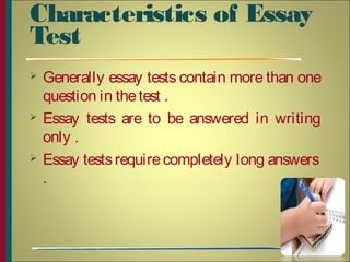 Characteristics of Essay
Test
 Generally essay tests contain more than one
question in thetest .
 Essay tests are to be answered in writing
only .
 Essay testsrequirecompletely long answers
.
8
 