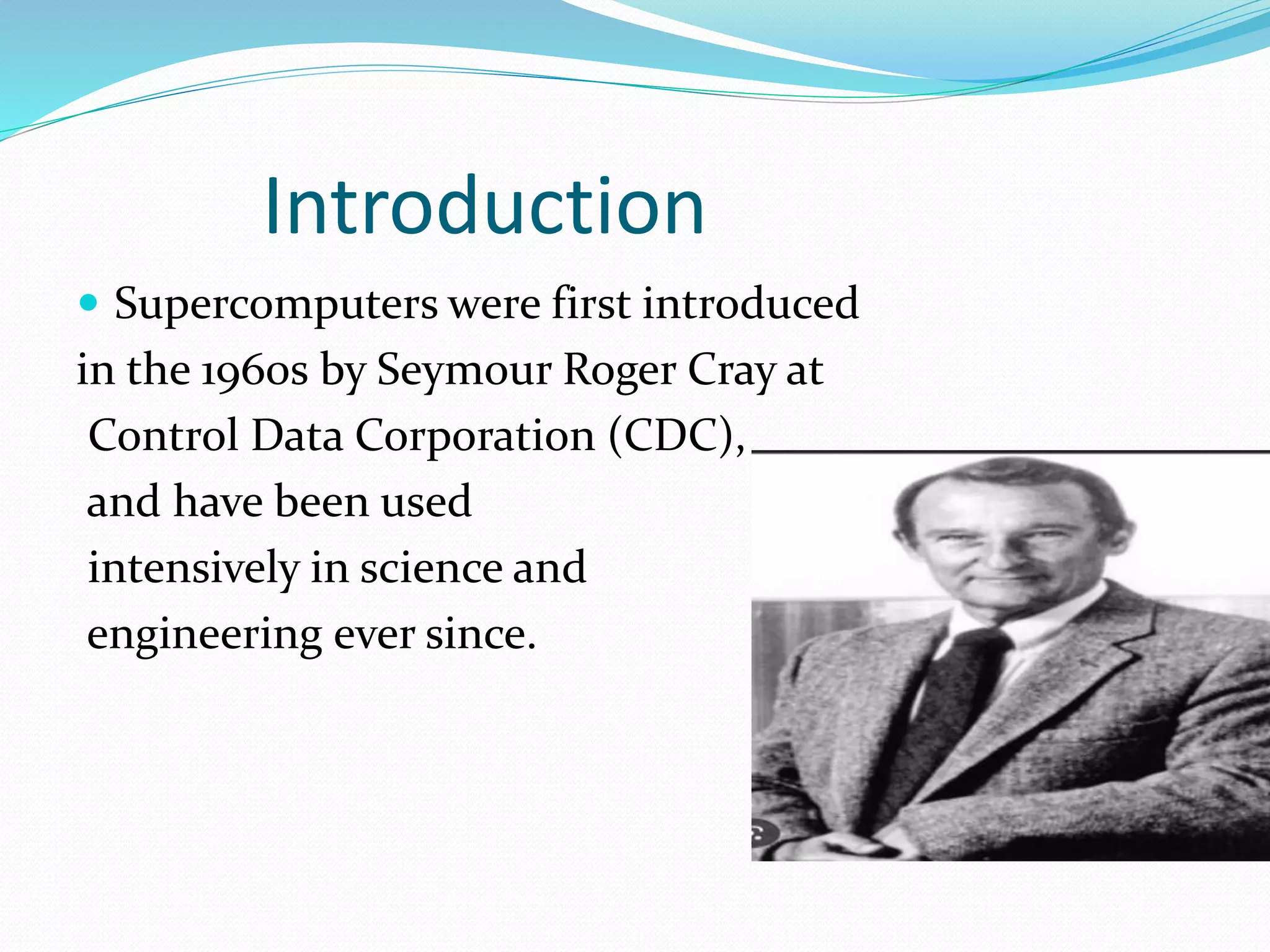 Introduction
 Supercomputers were first introduced
in the 1960s by Seymour Roger Cray at
Control Data Corporation (CDC),
and have been used
intensively in science and
engineering ever since.
 