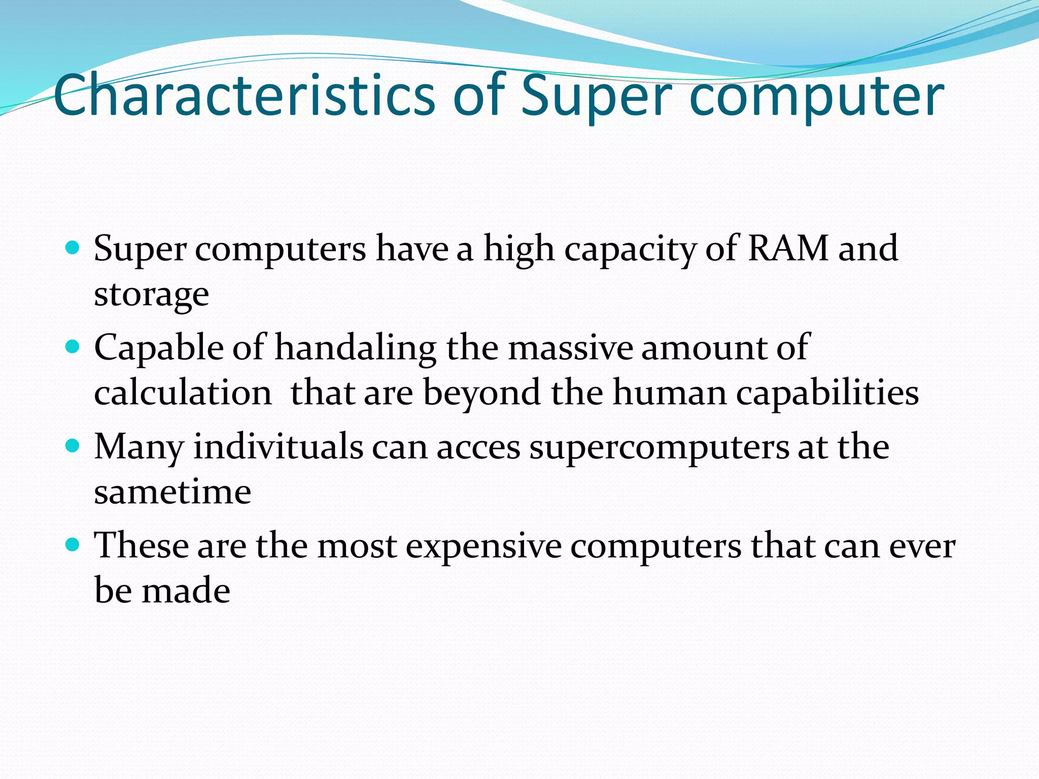 Characteristics of Super computer
 Super computers have a high capacity of RAM and
storage
 Capable of handaling the massive amount of
calculation that are beyond the human capabilities
 Many indivituals can acces supercomputers at the
sametime
 These are the most expensive computers that can ever
be made
 
