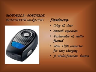 MOTOROLA –PORTABLE-
BLUETOOTH car-kit-T305   Features-
                         • Crisp & clear
                         • Smooth execution
                         • Fashionable & multi-
                           faceted
                         • Mini USB connector
                           for easy charging
                         • A Multi-function button
 