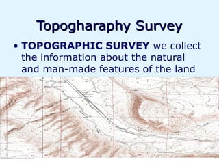 Topogharaphy Survey
• TOPOGRAPHIC SURVEY we collect
  the information about the natural
  and man-made features of the land
 