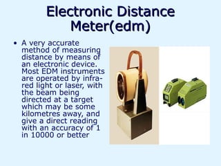Electronic Distance
             Meter(edm)
• A very accurate
  method of measuring
  distance by means of
  an electronic device.
  Most EDM instruments
  are operated by infra-
  red light or laser, with
  the beam being
  directed at a target
  which may be some
  kilometres away, and
  give a direct reading
  with an accuracy of 1
  in 10000 or better
 