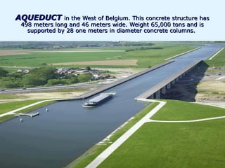 AQUEDUCT in the West of Belgium. This concrete structure has
 498 meters long and 46 meters wide. Weight 65,000 tons and is
   supported by 28 one meters in diameter concrete columns.
 