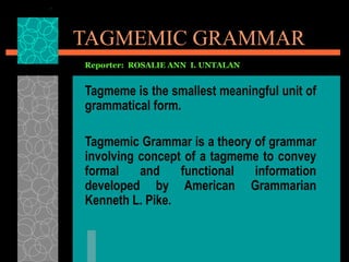 TAGMEMIC GRAMMAR
Reporter: ROSALIE ANN I. UNTALAN


Tagmeme is the smallest meaningful unit of
grammatical form.

Tagmemic Grammar is a theory of grammar
involving concept of a tagmeme to convey
formal    and    functional  information
developed by American Grammarian
Kenneth L. Pike.
 