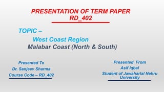 PRESENTATION OF TERM PAPER
RD_402
Presented To
Dr. Sanjeev Sharma
Course Code – RD_402
Presented From
Asif Iqbal
Student of Jawaharlal Nehru
University
TOPIC –
West Coast Region
Malabar Coast (North & South)
 