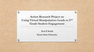 Action Research Project on 
Using Virtual Manipulatives Lends to 2nd 
Grade Student Engagement 
Terri P. Smith 
Fresno State University 
 