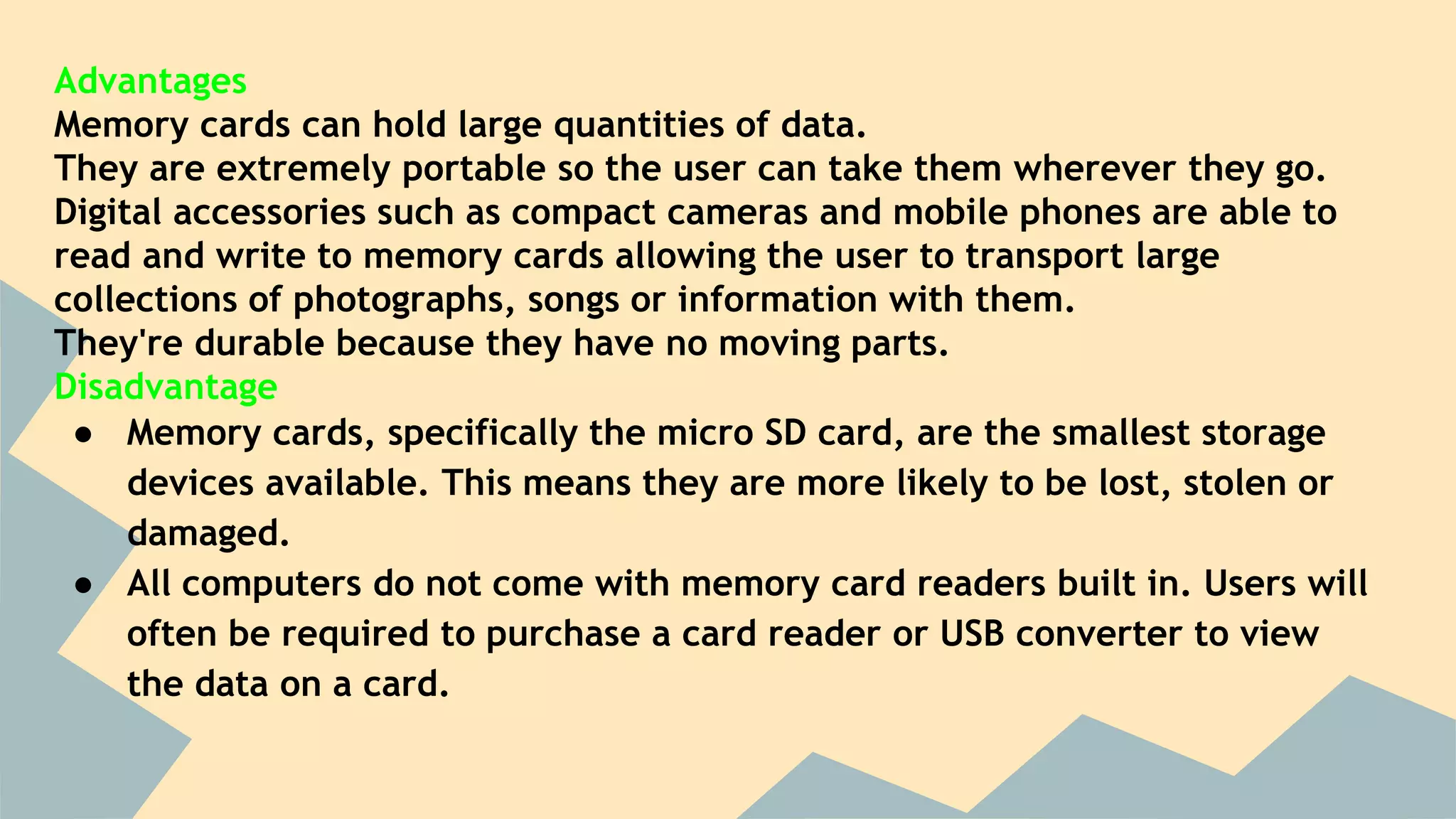 Advantages
Memory cards can hold large quantities of data.
They are extremely portable so the user can take them wherever they go.
Digital accessories such as compact cameras and mobile phones are able to
read and write to memory cards allowing the user to transport large
collections of photographs, songs or information with them.
They're durable because they have no moving parts.
Disadvantage
● Memory cards, specifically the micro SD card, are the smallest storage
devices available. This means they are more likely to be lost, stolen or
damaged.
● All computers do not come with memory card readers built in. Users will
often be required to purchase a card reader or USB converter to view
the data on a card.
 
