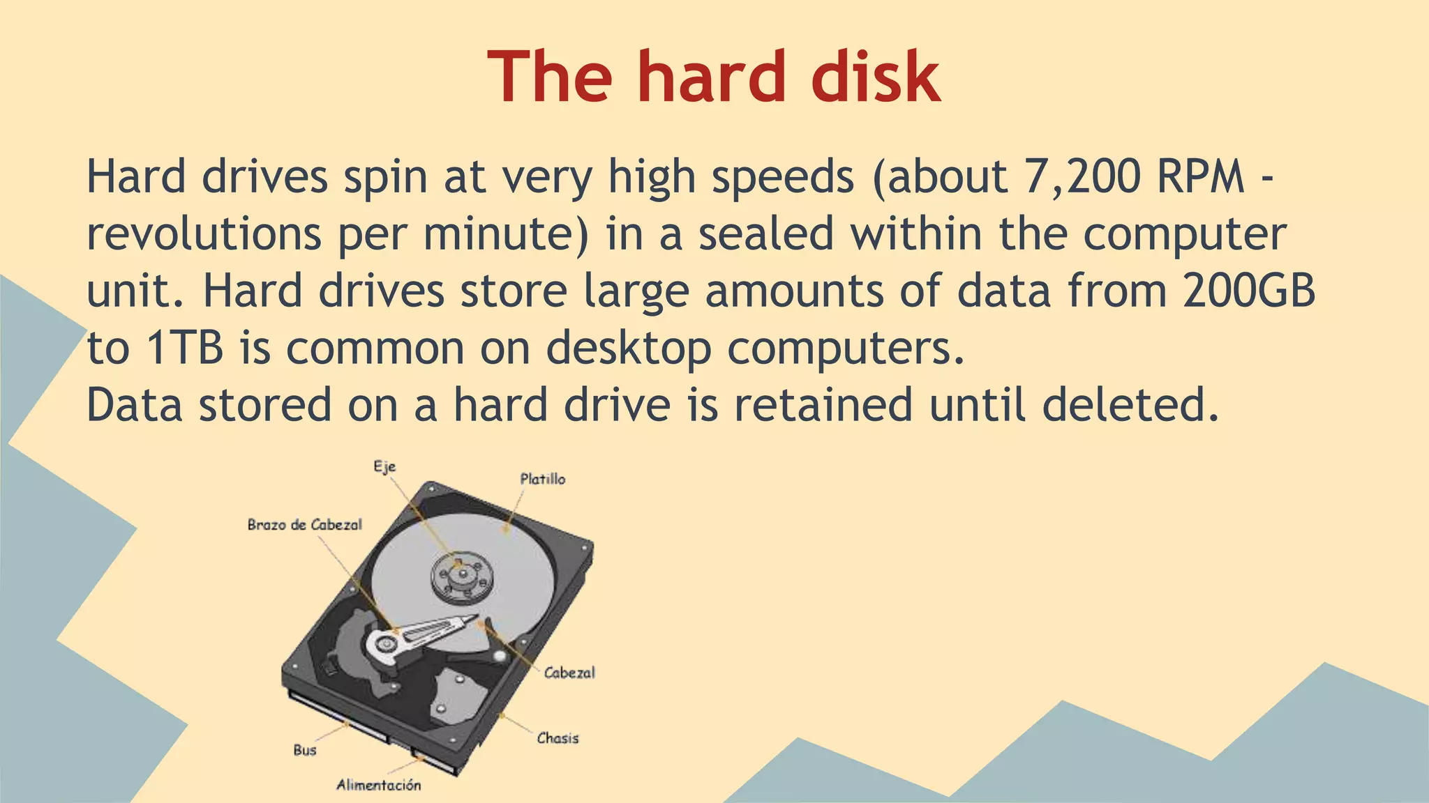 The hard disk
Hard drives spin at very high speeds (about 7,200 RPM -
revolutions per minute) in a sealed within the computer
unit. Hard drives store large amounts of data from 200GB
to 1TB is common on desktop computers.
Data stored on a hard drive is retained until deleted.
 