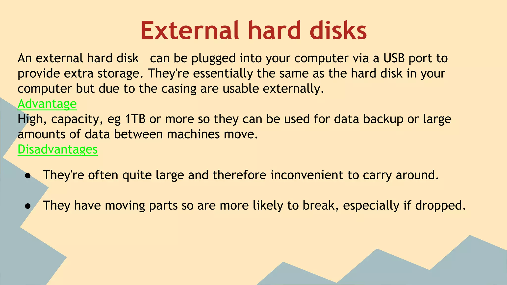 External hard disks
An external hard disk can be plugged into your computer via a USB port to
provide extra storage. They're essentially the same as the hard disk in your
computer but due to the casing are usable externally.
Advantage
High, capacity, eg 1TB or more so they can be used for data backup or large
amounts of data between machines move.
Disadvantages
● They're often quite large and therefore inconvenient to carry around.
● They have moving parts so are more likely to break, especially if dropped.
 