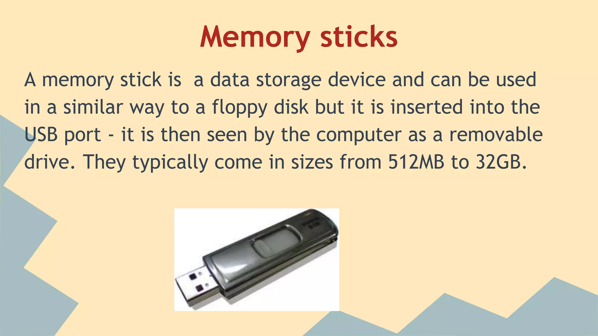 Memory sticks
A memory stick is a data storage device and can be used
in a similar way to a floppy disk but it is inserted into the
USB port - it is then seen by the computer as a removable
drive. They typically come in sizes from 512MB to 32GB.
 