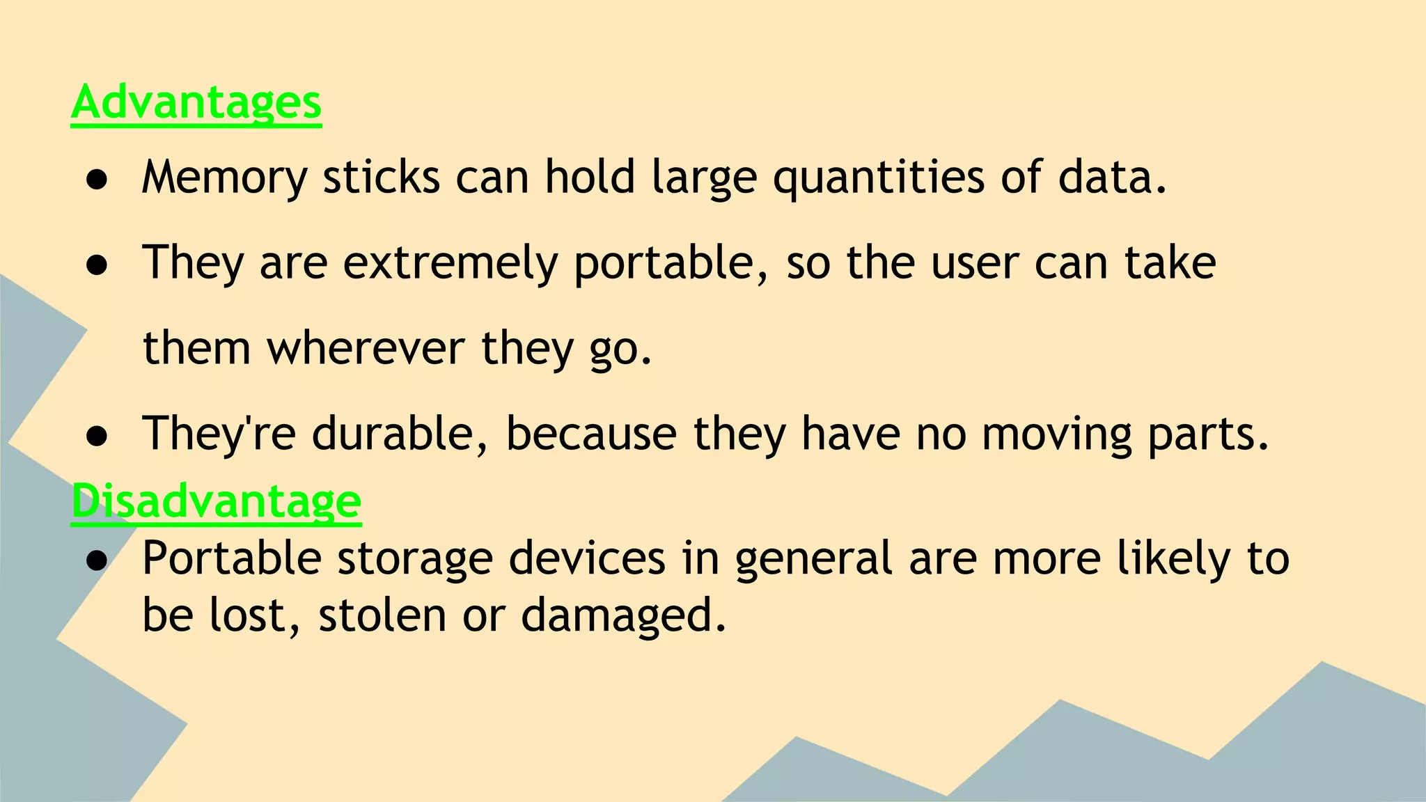 Advantages
● Memory sticks can hold large quantities of data.
● They are extremely portable, so the user can take
them wherever they go.
● They're durable, because they have no moving parts.
Disadvantage
● Portable storage devices in general are more likely to
be lost, stolen or damaged.
 