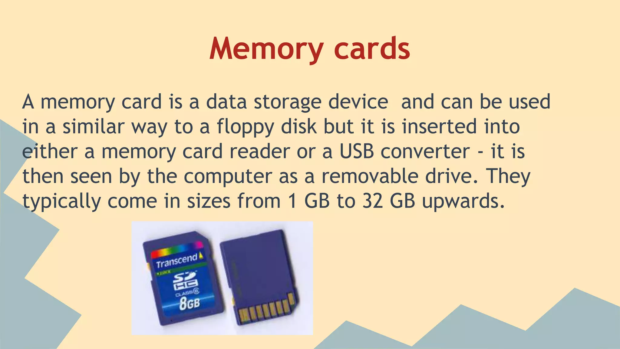 Memory cards
A memory card is a data storage device and can be used
in a similar way to a floppy disk but it is inserted into
either a memory card reader or a USB converter - it is
then seen by the computer as a removable drive. They
typically come in sizes from 1 GB to 32 GB upwards.
 