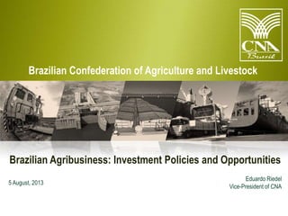 Brazilian Confederation of Agriculture and Livestock

Brazilian Agribusiness: Investment Policies and Opportunities
5 August, 2013

Eduardo Riedel
Vice-President of CNA

 