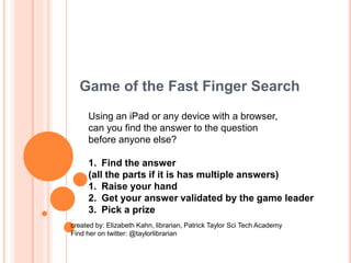 Game of the Fast Finger Search
Using an iPad or any device with a browser,
can you find the answer to the question
before anyone else?
1. Find the answer
(all the parts if it is has multiple answers)
1. Raise your hand
2. Get your answer validated by the game leader
3. Pick a prize
created by: Elizabeth Kahn, librarian, Patrick Taylor Sci Tech Academy
Find her on twitter: @taylorlibrarian
 