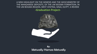 A NEW HIGHLIGHT ON THE GENESIS AND THE GEOCHEMISTRY OF
THE MANGANESE DEPOSITS, OF THE UM BOGMA FORMATION, IN
THE UM BOGMA REGION, WEST CENTRAL SINAI, EGYPT: A REVIEW
By:
Metwally Hamza Metwally
-Graduation Project-
 
