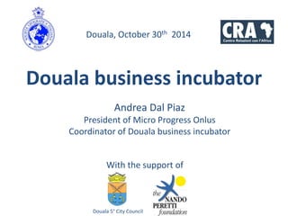 Douala business incubator 
With the support of 
Douala, October 30th2014 
Andrea Dal Piaz 
President of Micro Progress Onlus 
Coordinator of Douala business incubator 
Douala 5°City Council  