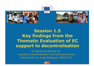 Session 1.5
   Key findings from the
 Thematic Evaluation of EC
support to decentralisation
            EC advanced seminar on
support to decentralisation and local governance
  Presentation by Jorge Rodriguez, DEVCO D2
 