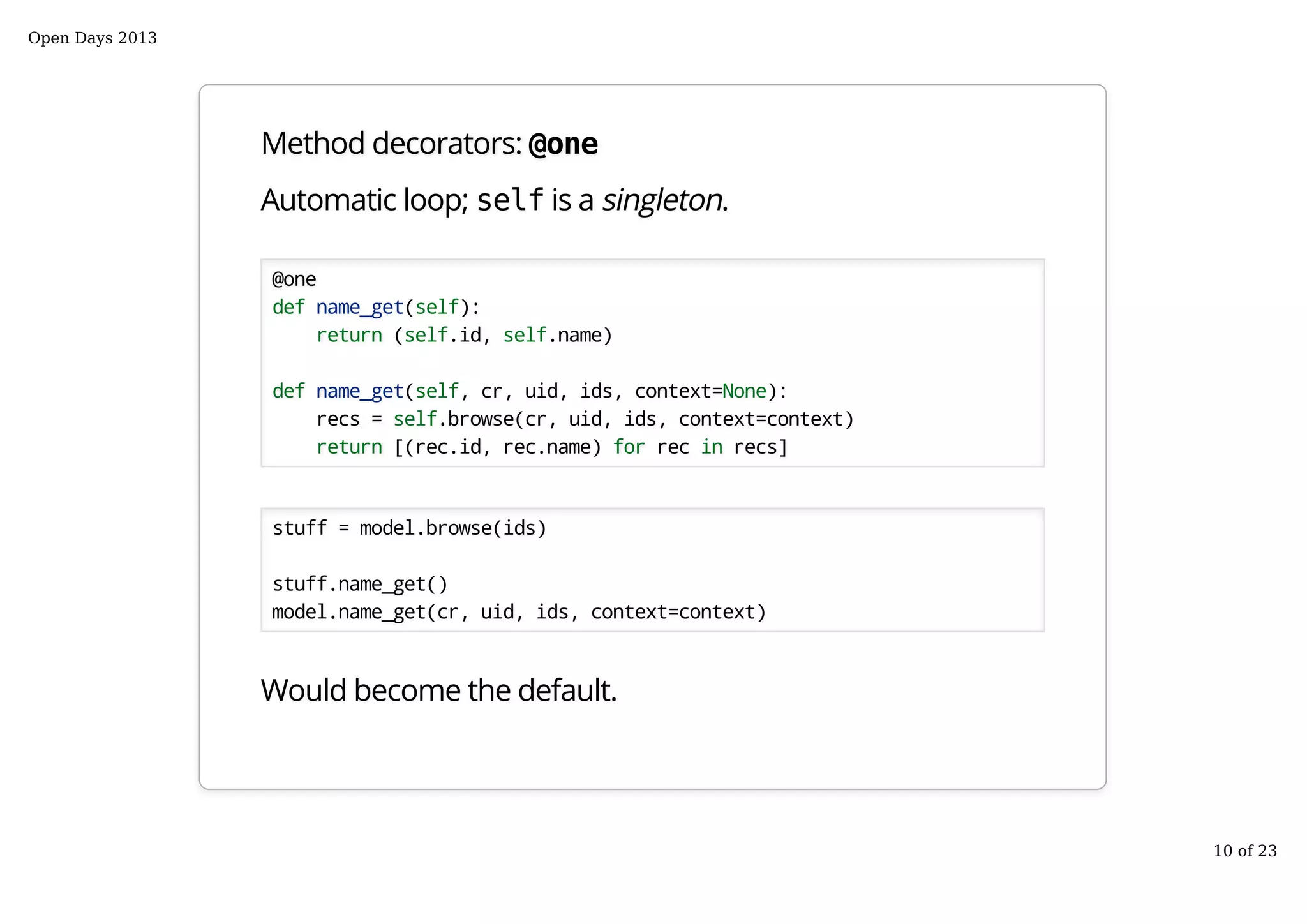 Method decorators: @one
Automatic loop; self is a singleton.
@one
def name_get(self):
return (self.id, self.name)
def name_get(self, cr, uid, ids, context=None):
recs = self.browse(cr, uid, ids, context=context)
return [(rec.id, rec.name) for rec in recs]
stuff = model.browse(ids)
stuff.name_get()
model.name_get(cr, uid, ids, context=context)
Would become the default.
Open Days 2013
10 of 23
 