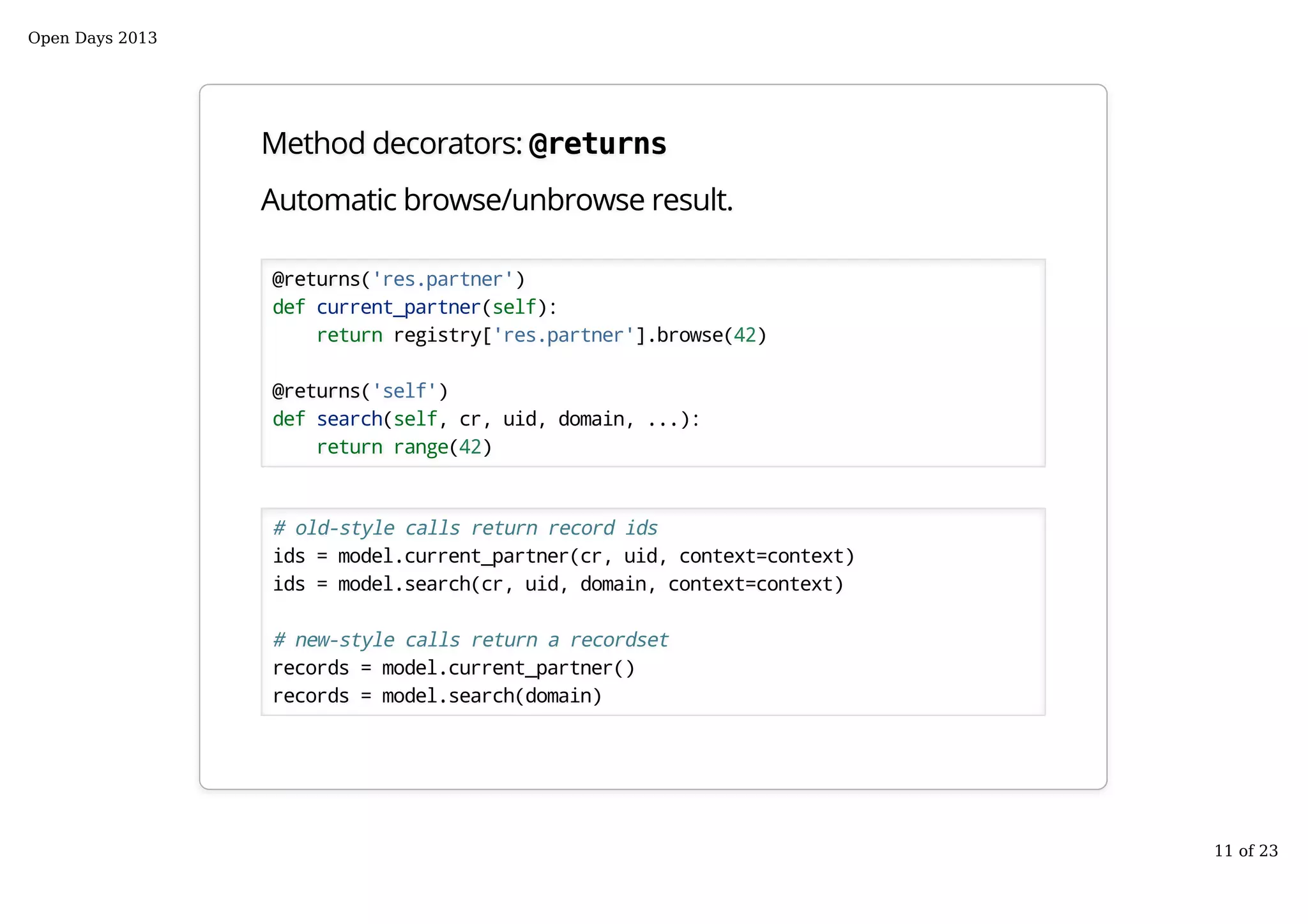 Method decorators: @returns
Automatic browse/unbrowse result.
@returns('res.partner')
def current_partner(self):
return registry['res.partner'].browse(42)
@returns('self')
def search(self, cr, uid, domain, ...):
return range(42)
# old-style calls return record ids
ids = model.current_partner(cr, uid, context=context)
ids = model.search(cr, uid, domain, context=context)
# new-style calls return a recordset
records = model.current_partner()
records = model.search(domain)
Open Days 2013
11 of 23
 