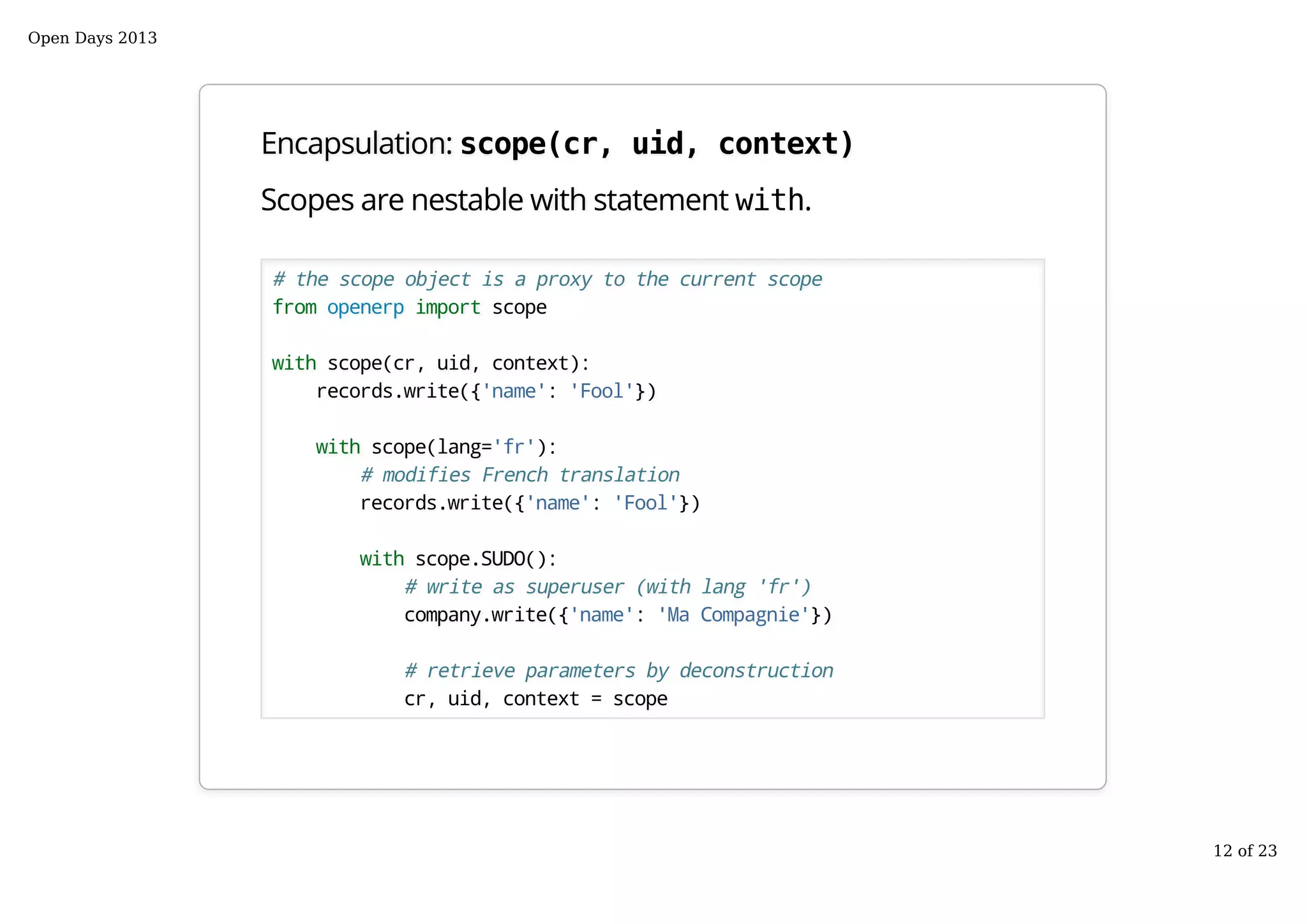 Encapsulation: scope(cr, uid, context)
Scopes are nestable with statement with.
# the scope object is a proxy to the current scope
from openerp import scope
with scope(cr, uid, context):
records.write({'name': 'Fool'})
with scope(lang='fr'):
# modifies French translation
records.write({'name': 'Fool'})
with scope.SUDO():
# write as superuser (with lang 'fr')
company.write({'name': 'Ma Compagnie'})
# retrieve parameters by deconstruction
cr, uid, context = scope
Open Days 2013
12 of 23
 