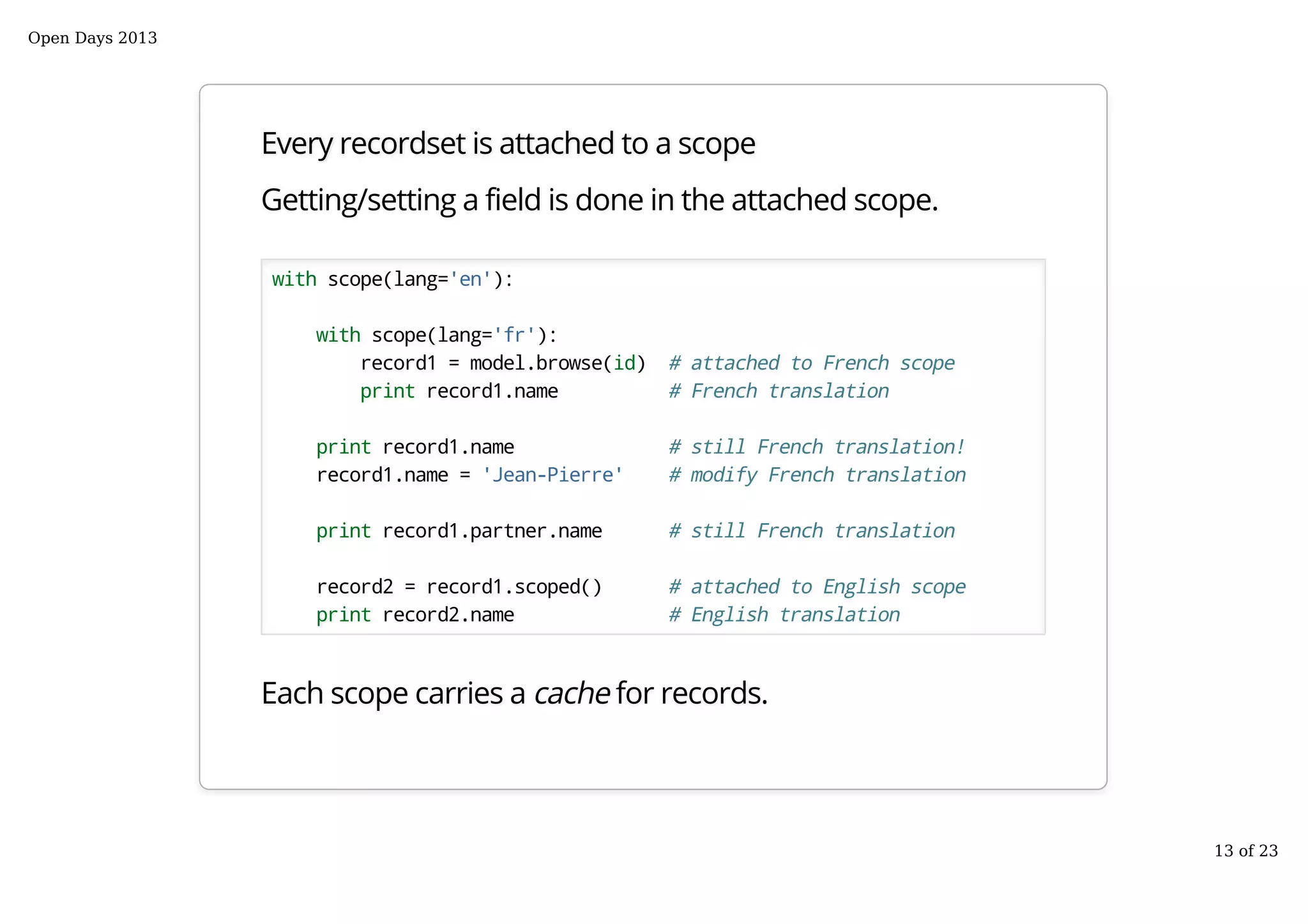 Every recordset is attached to a scope
Getting/setting a field is done in the attached scope.
with scope(lang='en'):
with scope(lang='fr'):
record1 = model.browse(id) # attached to French scope
print record1.name # French translation
print record1.name # still French translation!
record1.name = 'Jean-Pierre' # modify French translation
print record1.partner.name # still French translation
record2 = record1.scoped() # attached to English scope
print record2.name # English translation
Each scope carries a cache for records.
Open Days 2013
13 of 23
 