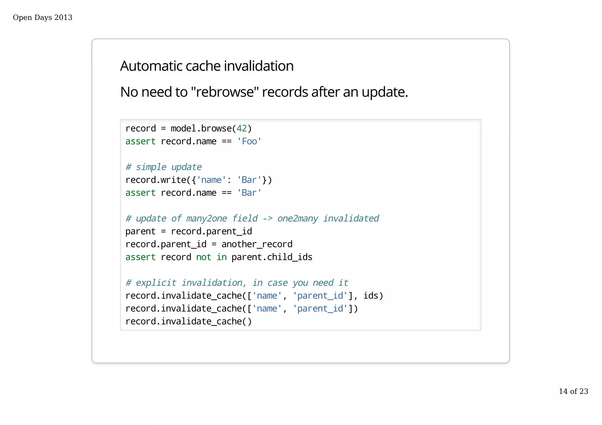 Automatic cache invalidation
No need to "rebrowse" records after an update.
record = model.browse(42)
assert record.name == 'Foo'
# simple update
record.write({'name': 'Bar'})
assert record.name == 'Bar'
# update of many2one field -> one2many invalidated
parent = record.parent_id
record.parent_id = another_record
assert record not in parent.child_ids
# explicit invalidation, in case you need it
record.invalidate_cache(['name', 'parent_id'], ids)
record.invalidate_cache(['name', 'parent_id'])
record.invalidate_cache()
Open Days 2013
14 of 23
 