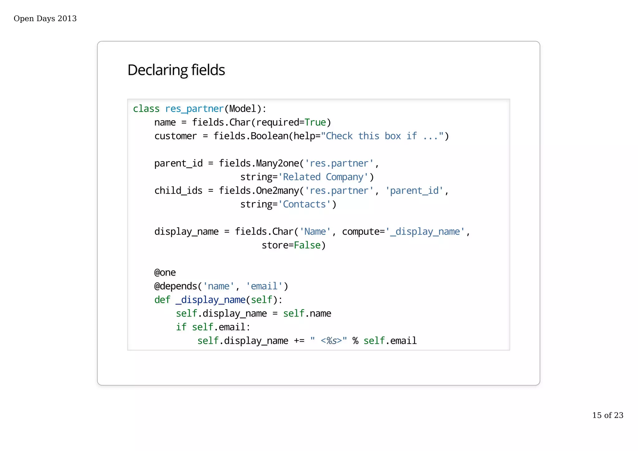 Declaring fields
class res_partner(Model):
name = fields.Char(required=True)
customer = fields.Boolean(help="Check this box if ...")
parent_id = fields.Many2one('res.partner',
string='Related Company')
child_ids = fields.One2many('res.partner', 'parent_id',
string='Contacts')
display_name = fields.Char('Name', compute='_display_name',
store=False)
@one
@depends('name', 'email')
def _display_name(self):
self.display_name = self.name
if self.email:
self.display_name += " <%s>" % self.email
Open Days 2013
15 of 23
 