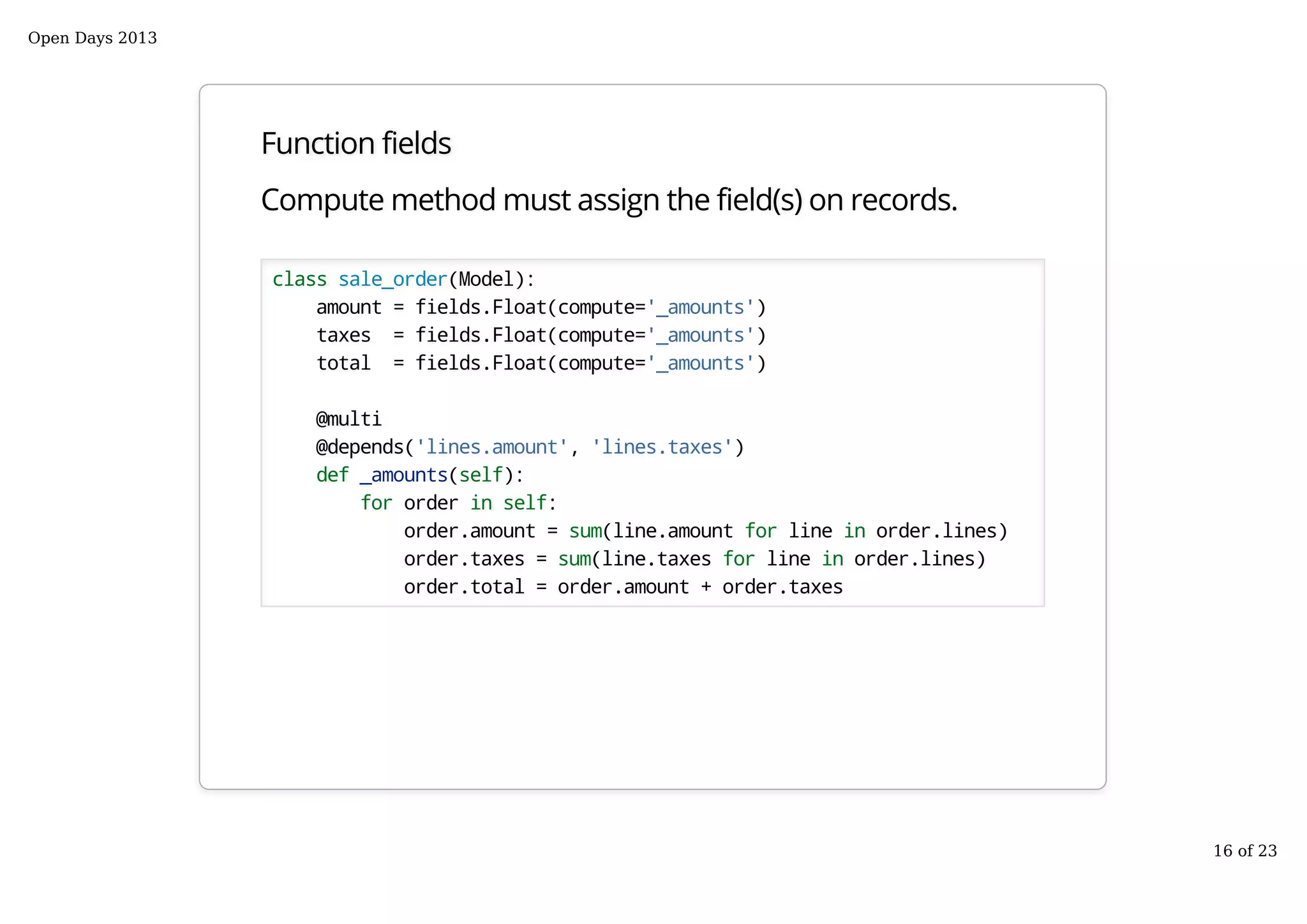 Function fields
Compute method must assign the field(s) on records.
class sale_order(Model):
amount = fields.Float(compute='_amounts')
taxes = fields.Float(compute='_amounts')
total = fields.Float(compute='_amounts')
@multi
@depends('lines.amount', 'lines.taxes')
def _amounts(self):
for order in self:
order.amount = sum(line.amount for line in order.lines)
order.taxes = sum(line.taxes for line in order.lines)
order.total = order.amount + order.taxes
Open Days 2013
16 of 23
 