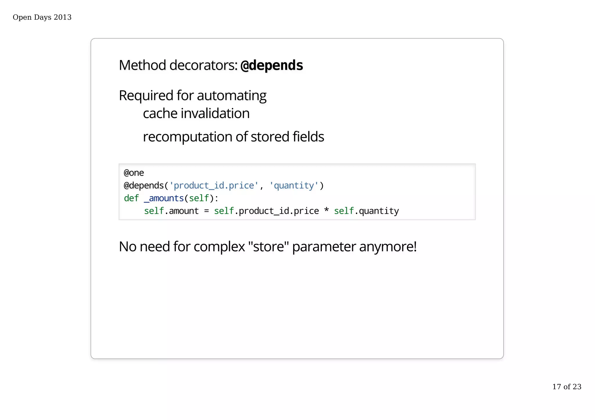 Method decorators: @depends
Required for automating
cache invalidation
recomputation of stored fields
@one
@depends('product_id.price', 'quantity')
def _amounts(self):
self.amount = self.product_id.price * self.quantity
No need for complex "store" parameter anymore!
Open Days 2013
17 of 23
 