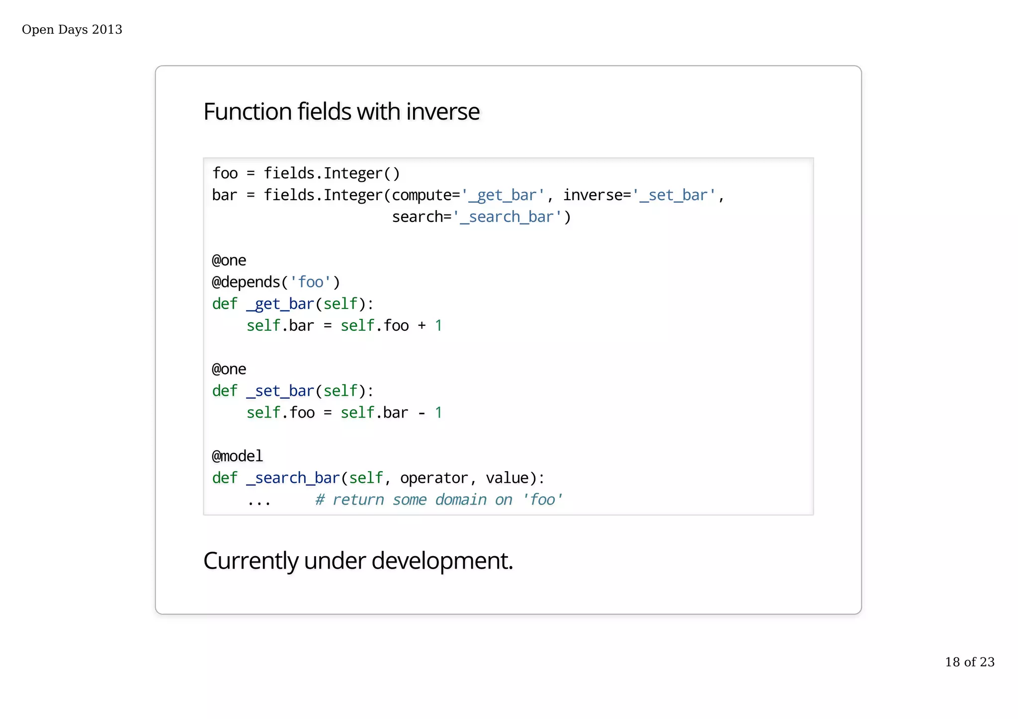 Function fields with inverse
foo = fields.Integer()
bar = fields.Integer(compute='_get_bar', inverse='_set_bar',
search='_search_bar')
@one
@depends('foo')
def _get_bar(self):
self.bar = self.foo + 1
@one
def _set_bar(self):
self.foo = self.bar - 1
@model
def _search_bar(self, operator, value):
... # return some domain on 'foo'
Currently under development.
Open Days 2013
18 of 23
 