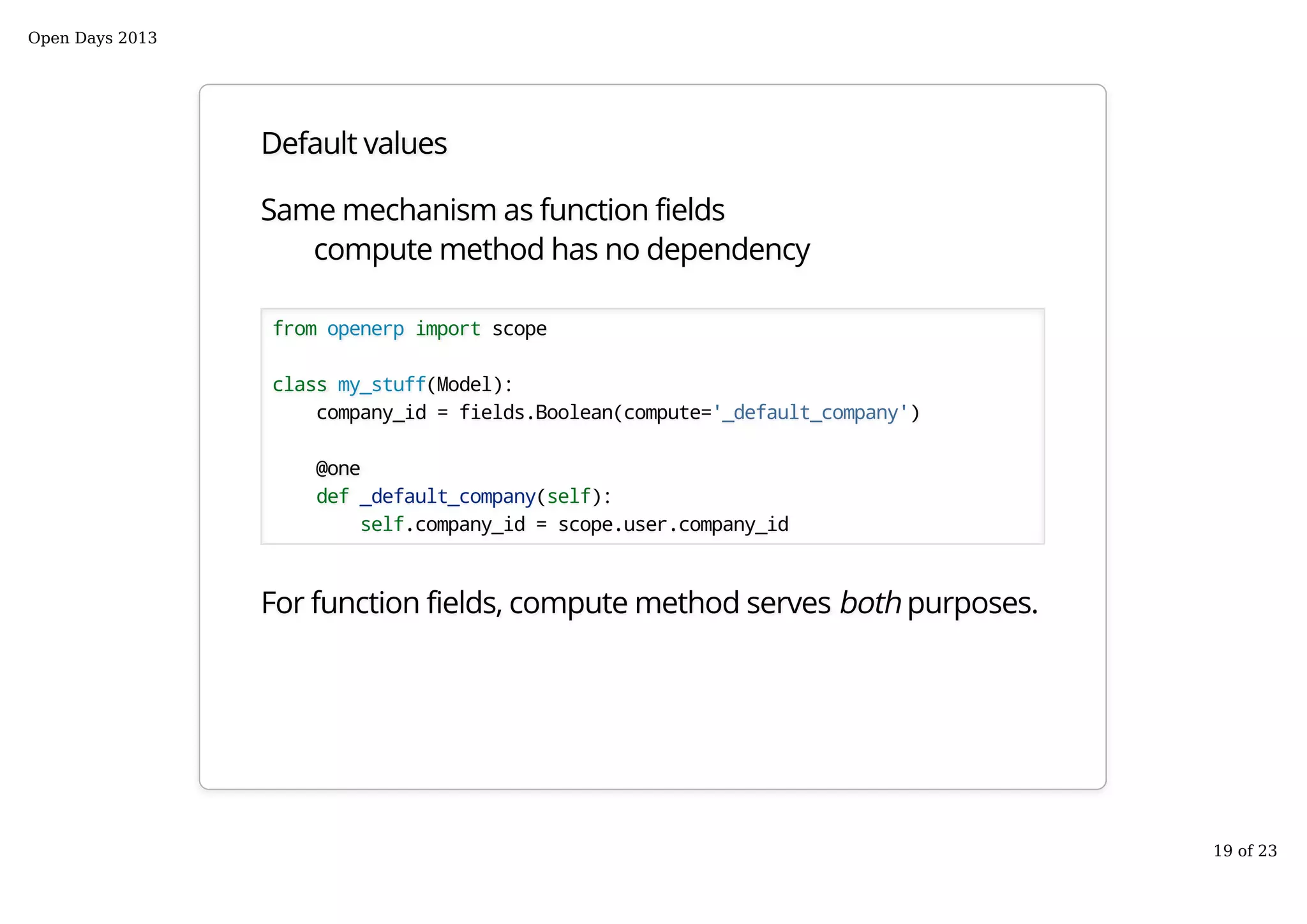 Default values
Same mechanism as function fields
compute method has no dependency
from openerp import scope
class my_stuff(Model):
company_id = fields.Boolean(compute='_default_company')
@one
def _default_company(self):
self.company_id = scope.user.company_id
For function fields, compute method serves both purposes.
Open Days 2013
19 of 23
 