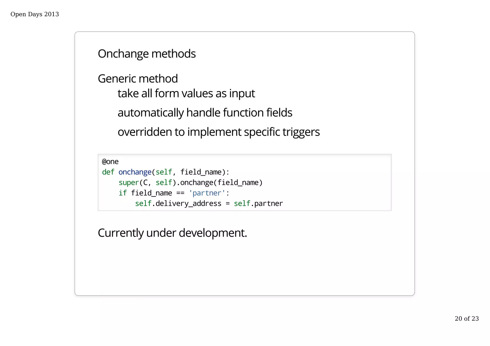 Onchange methods
Generic method
take all form values as input
automatically handle function fields
overridden to implement specific triggers
@one
def onchange(self, field_name):
super(C, self).onchange(field_name)
if field_name == 'partner':
self.delivery_address = self.partner
Currently under development.
Open Days 2013
20 of 23
 