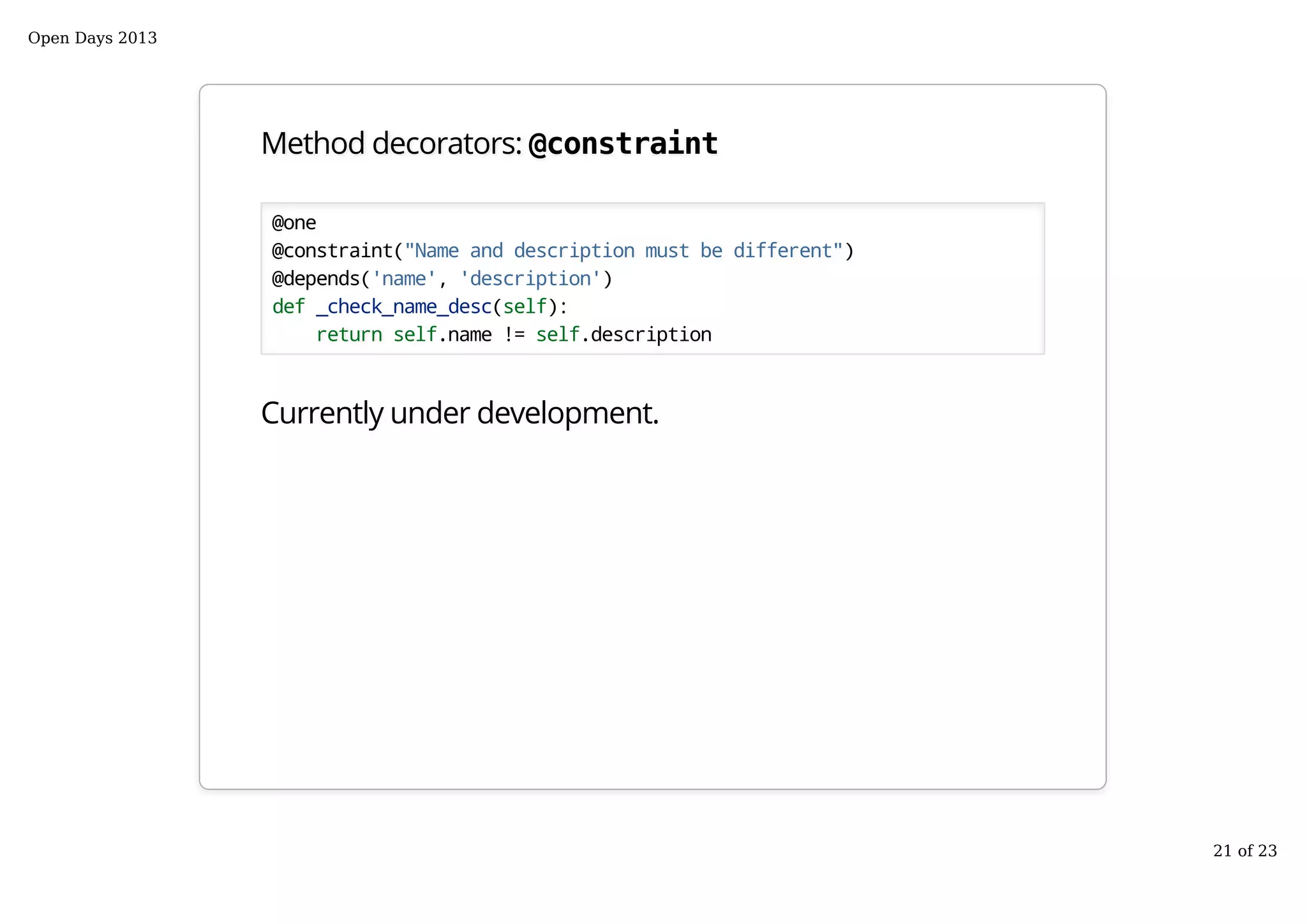 Method decorators: @constraint
@one
@constraint("Name and description must be different")
@depends('name', 'description')
def _check_name_desc(self):
return self.name != self.description
Currently under development.
Open Days 2013
21 of 23
 
