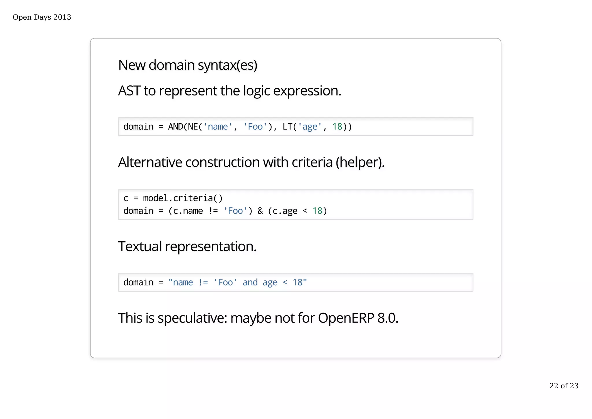 New domain syntax(es)
AST to represent the logic expression.
domain = AND(NE('name', 'Foo'), LT('age', 18))
Alternative construction with criteria (helper).
c = model.criteria()
domain = (c.name != 'Foo') & (c.age < 18)
Textual representation.
domain = "name != 'Foo' and age < 18"
This is speculative: maybe not for OpenERP 8.0.
Open Days 2013
22 of 23
 