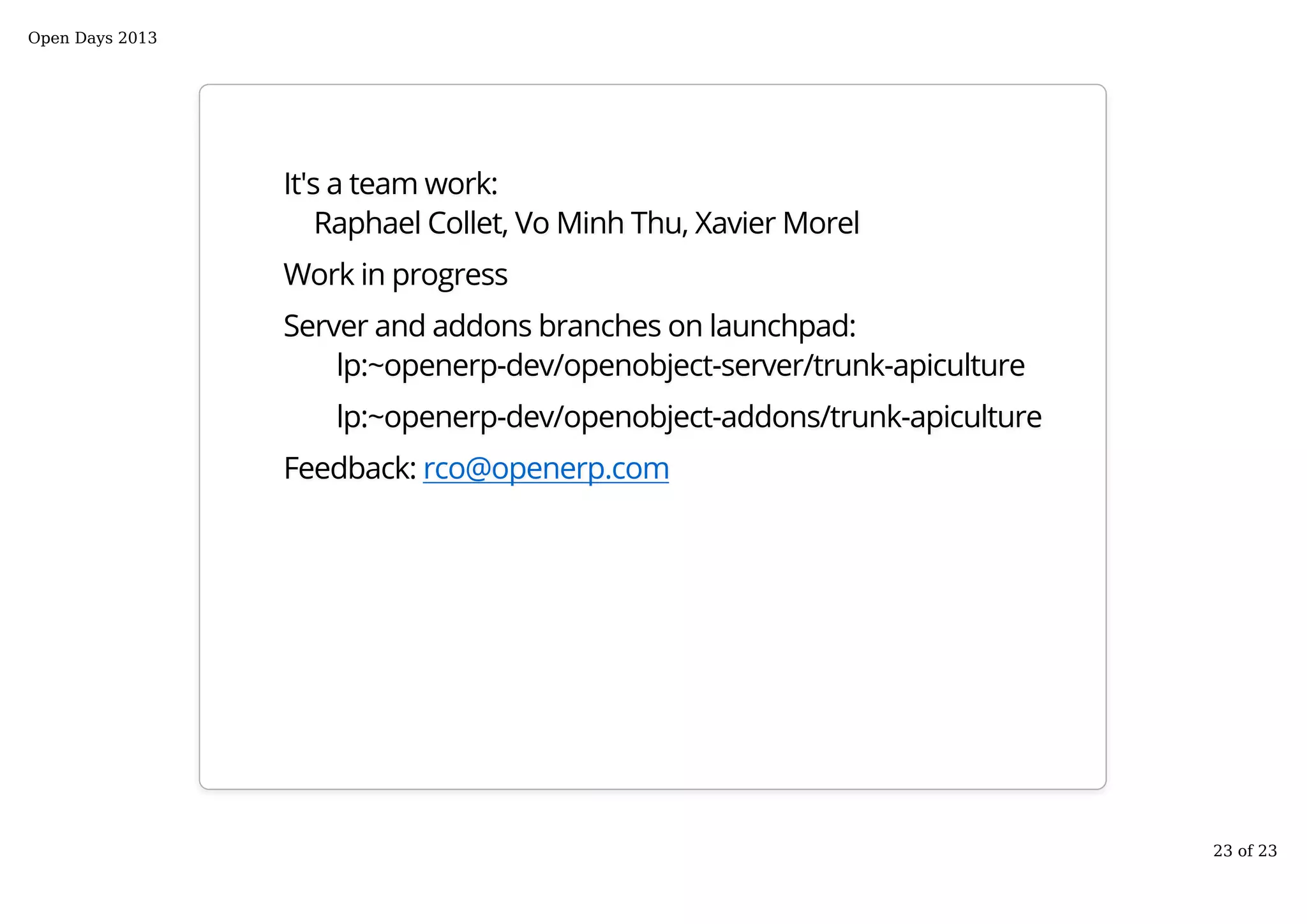 It's a team work:
Raphael Collet, Vo Minh Thu, Xavier Morel
Work in progress
Server and addons branches on launchpad:
lp:~openerp-dev/openobject-server/trunk-apiculture
lp:~openerp-dev/openobject-addons/trunk-apiculture
Feedback: rco@openerp.com
Open Days 2013
23 of 23
 