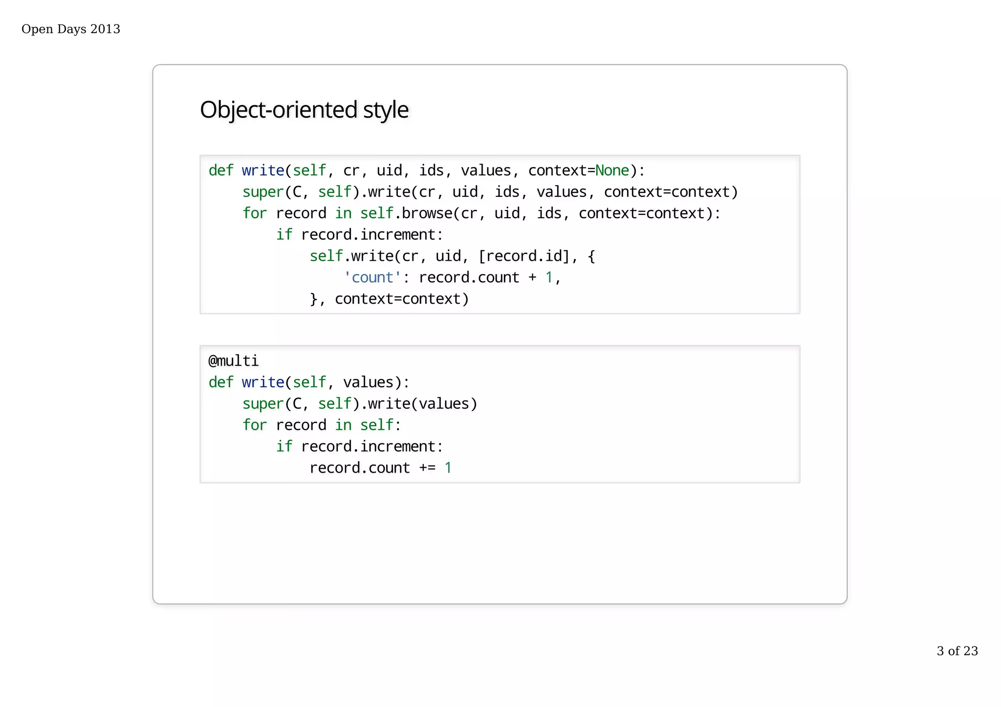 Object-oriented style
def write(self, cr, uid, ids, values, context=None):
super(C, self).write(cr, uid, ids, values, context=context)
for record in self.browse(cr, uid, ids, context=context):
if record.increment:
self.write(cr, uid, [record.id], {
'count': record.count + 1,
}, context=context)
@multi
def write(self, values):
super(C, self).write(values)
for record in self:
if record.increment:
record.count += 1
Open Days 2013
3 of 23
 